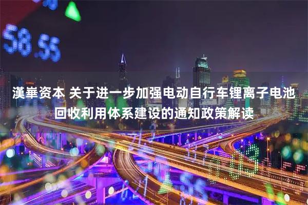 漢崋资本 关于进一步加强电动自行车锂离子电池回收利用体系建设的通知政策解读
