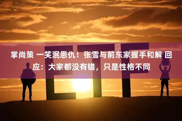 掌尚策 一笑泯恩仇！张雪与前东家握手和解 回应：大家都没有错，只是性格不同