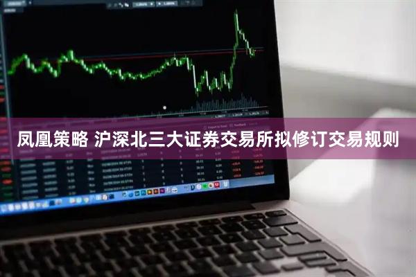 凤凰策略 沪深北三大证券交易所拟修订交易规则