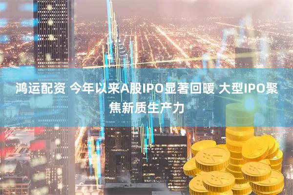 鸿运配资 今年以来A股IPO显著回暖 大型IPO聚焦新质生产力