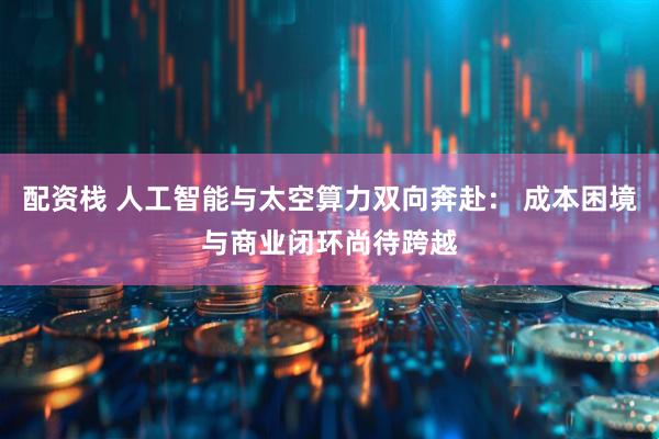 配资栈 人工智能与太空算力双向奔赴： 成本困境与商业闭环尚待跨越