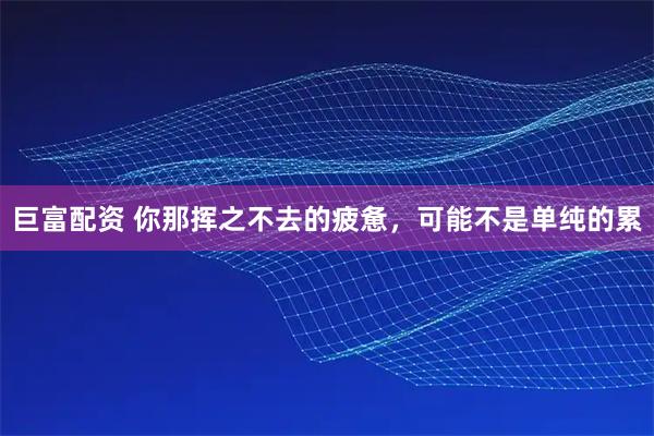 巨富配资 你那挥之不去的疲惫,可能不是单纯的累