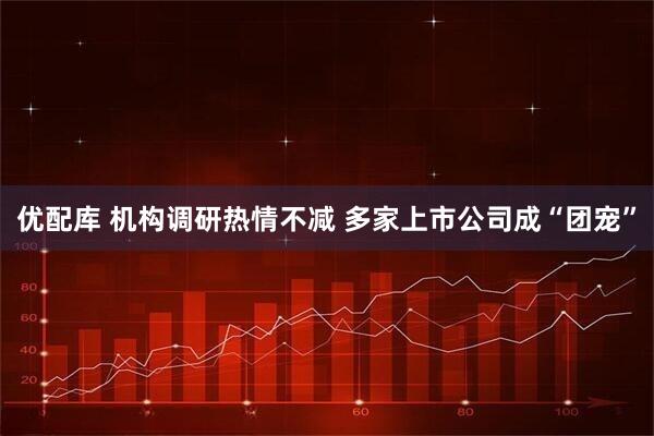 优配库 机构调研热情不减 多家上市公司成“团宠”