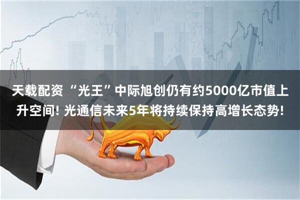 天载配资 “光王”中际旭创仍有约5000亿市值上升空间! 光通信未来5年将持续保持高增长态势!