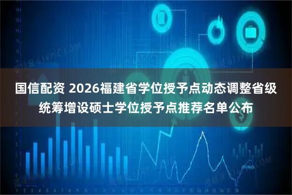 国信配资 2026福建省学位授予点动态调整省级统筹增设硕士学位授予点推荐名单公布
