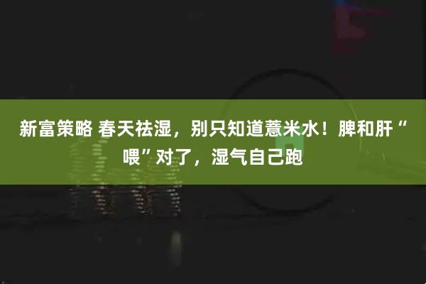新富策略 春天祛湿，别只知道薏米水！脾和肝“喂”对了，湿气自己跑