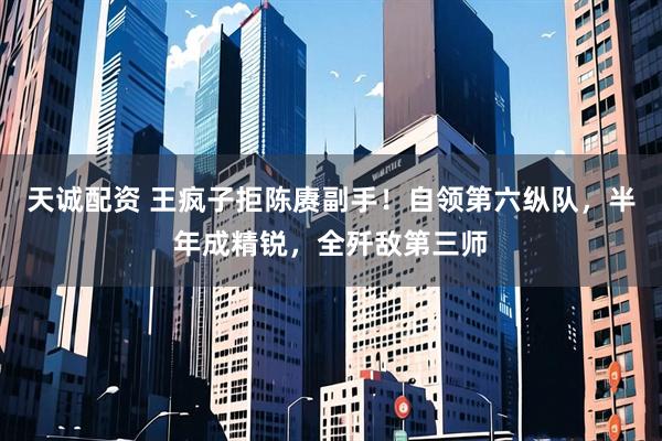 天诚配资 王疯子拒陈赓副手！自领第六纵队，半年成精锐，全歼敌第三师