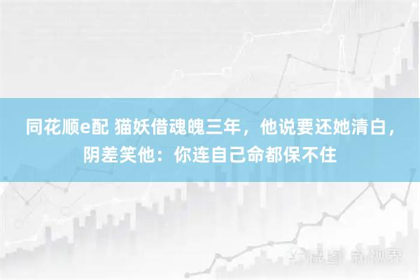 同花顺e配 猫妖借魂魄三年,他说要还她清白,阴差笑他:你连自己命都保不住