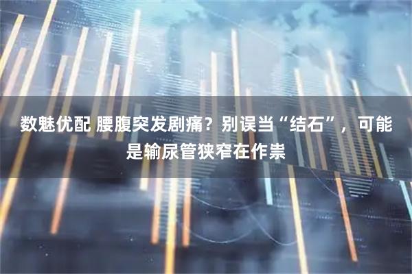 数魅优配 腰腹突发剧痛？别误当“结石”，可能是输尿管狭窄在作祟