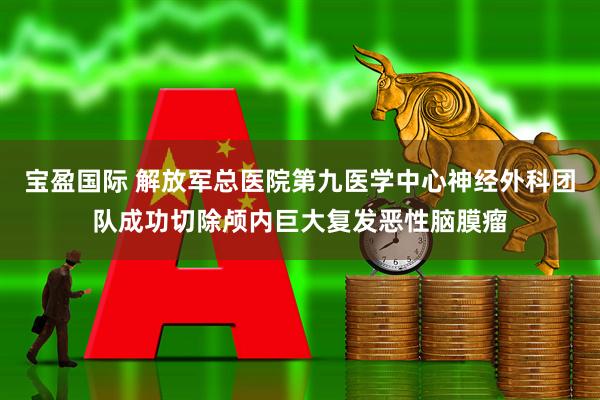 宝盈国际 解放军总医院第九医学中心神经外科团队成功切除颅内巨大复发恶性脑膜瘤