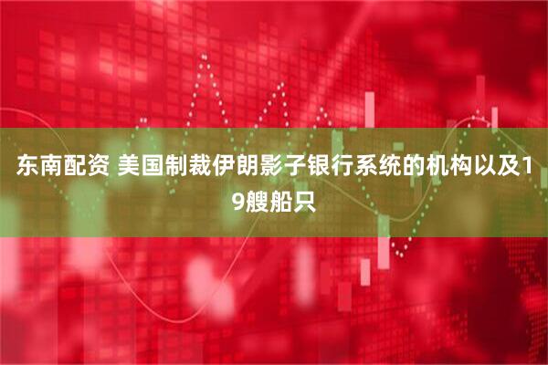 东南配资 美国制裁伊朗影子银行系统的机构以及19艘船只