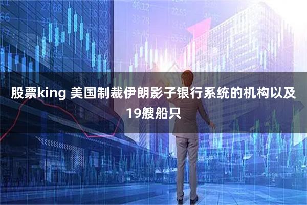 股票king 美国制裁伊朗影子银行系统的机构以及19艘船只