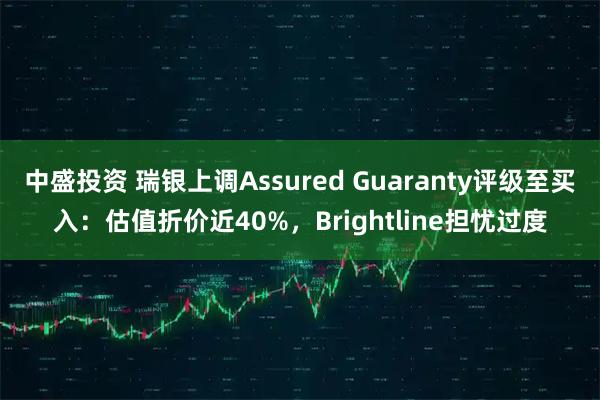 中盛投资 瑞银上调Assured Guaranty评级至买入：估值折价近40%，Brightline担忧过度
