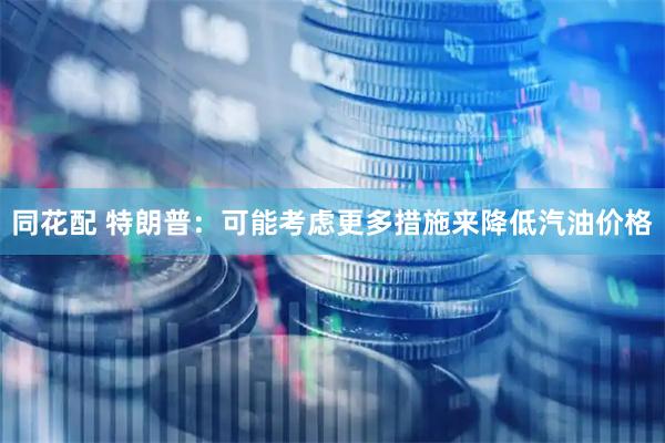 同花配 特朗普：可能考虑更多措施来降低汽油价格