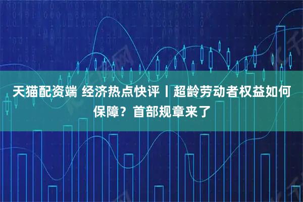 天猫配资端 经济热点快评丨超龄劳动者权益如何保障？首部规章来了