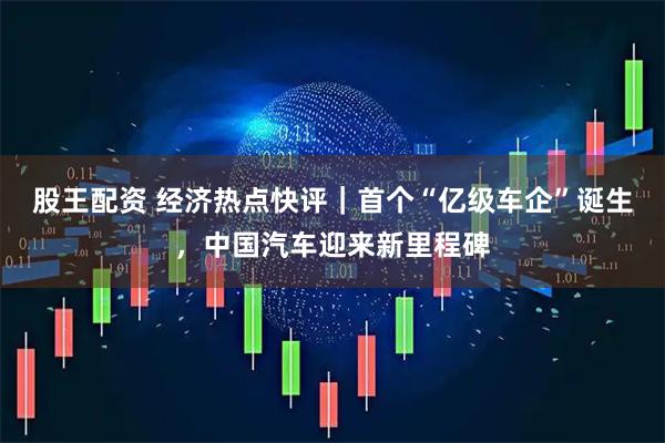 股王配资 经济热点快评｜首个“亿级车企”诞生，中国汽车迎来新里程碑