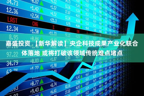 嘉盛投资 【新华解读】央企科技成果产业化联合体落地 或将打破该领域传统难点堵点