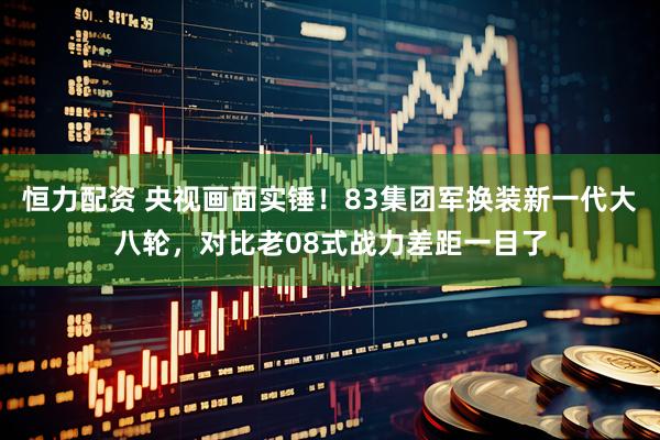 恒力配资 央视画面实锤！83集团军换装新一代大八轮，对比老08式战力差距一目了