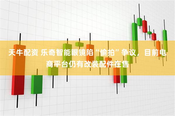 天牛配资 乐奇智能眼镜陷“偷拍”争议，目前电商平台仍有改装配件在售