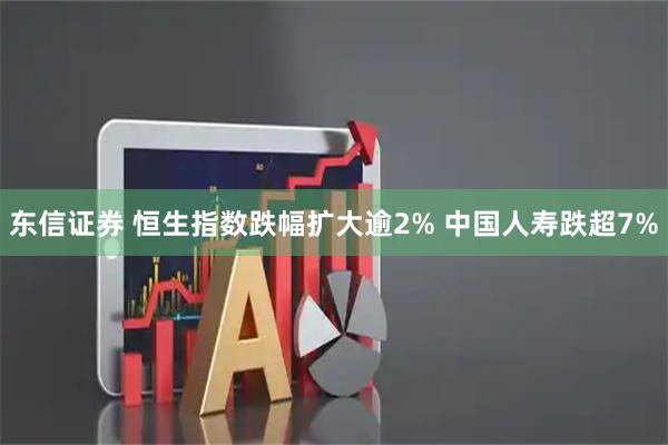 东信证券 恒生指数跌幅扩大逾2% 中国人寿跌超7%