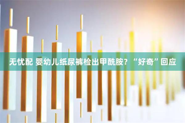 无忧配 婴幼儿纸尿裤检出甲酰胺？“好奇”回应