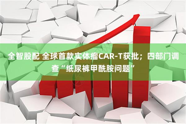 全智股配 全球首款实体瘤CAR-T获批；四部门调查“纸尿裤甲酰胺问题”