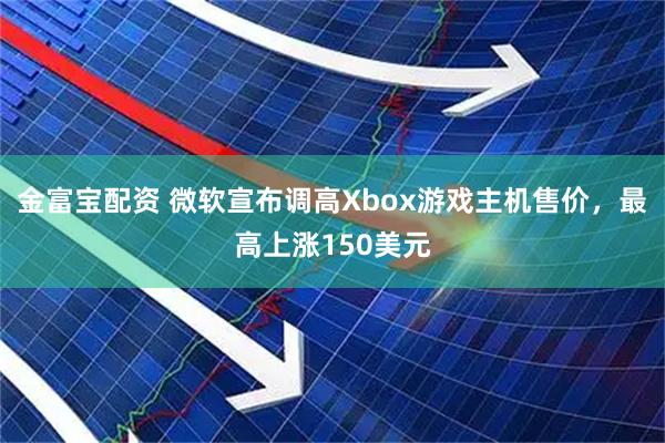 金富宝配资 微软宣布调高Xbox游戏主机售价，最高上涨150美元