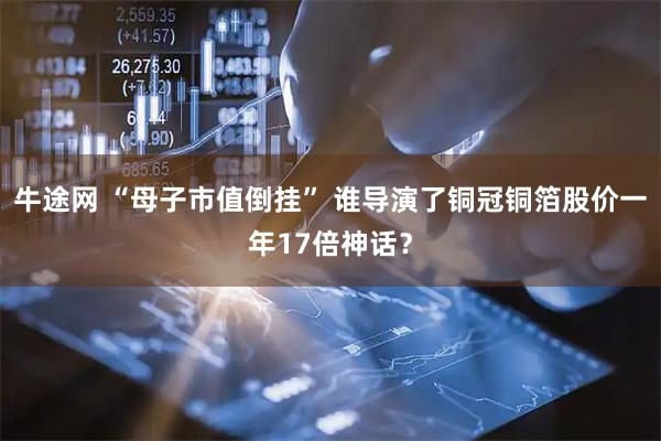 牛途网 “母子市值倒挂” 谁导演了铜冠铜箔股价一年17倍神话?