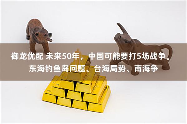 御龙优配 未来50年，中国可能要打5场战争。 东海钓鱼岛问题、台海局势、南海争