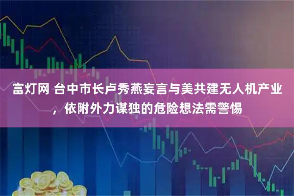 富灯网 台中市长卢秀燕妄言与美共建无人机产业，依附外力谋独的危险想法需警惕