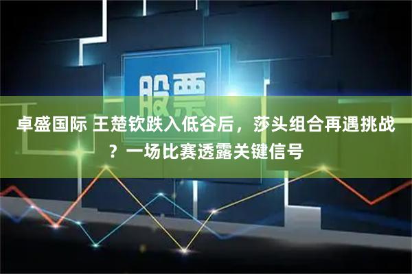 卓盛国际 王楚钦跌入低谷后，莎头组合再遇挑战？一场比赛透露关键信号