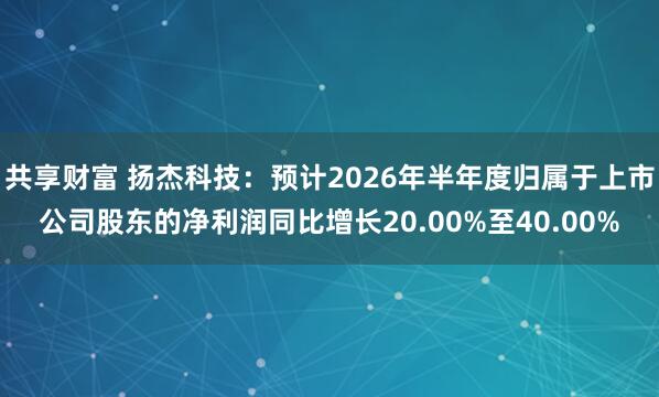 共享财富 扬杰科技:预计2026年半年度归属于上市公司股东的净利润同比增长20.00%至40.00%