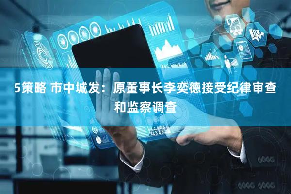 5策略 市中城发：原董事长李奕德接受纪律审查和监察调查