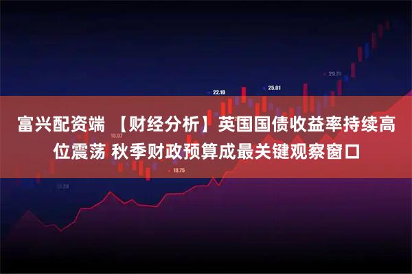 富兴配资端 【财经分析】英国国债收益率持续高位震荡 秋季财政预算成最关键观察窗口