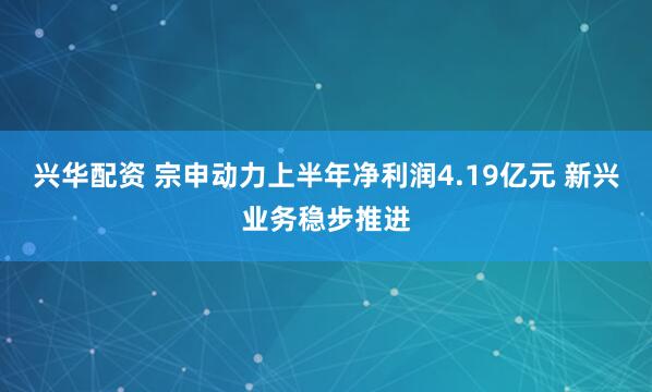 兴华配资 宗申动力上半年净利润4.19亿元 新兴业务稳步推进